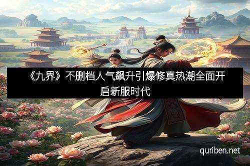 《九界》不删档人气飙升引爆修真热潮全面开启新服时代