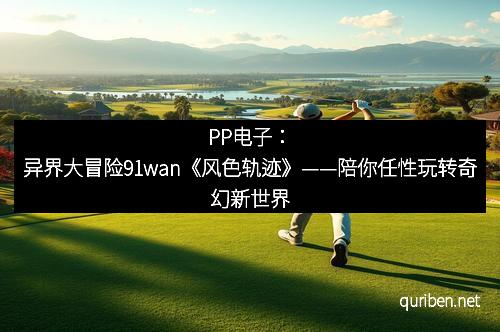 PP电子：异界大冒险91wan《风色轨迹》——陪你任性玩转奇幻新世界